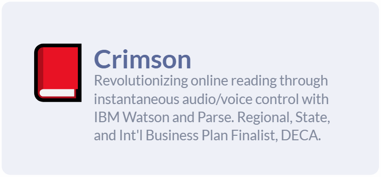 Crimson: Revolutionizing online reading through instantaneous audio/voice control with IBM Watson and Parse. Regional, State, and International Business Plan Finalist, DECA.